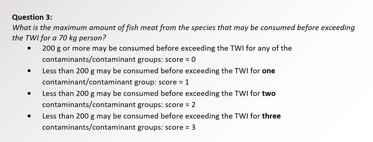 text box with the following text: Question 3:  What is the maximum amount of fish meat from the species that may be consumed before exceeding the TWI for a 70 kg person? •	200 g or more may be consumed before exceeding the TWI for any of the contaminants/contaminant groups: score = 0 •	Less than 200 g may be consumed before exceeding the TWI for one contaminant/contaminant group: score = 1 •	Less than 200 g may be consumed before exceeding the TWI for two contaminants/contaminant groups: score = 2 •	Less than 200 g may be consumed before exceeding the TWI for three contaminants/contaminant groups: score = 3